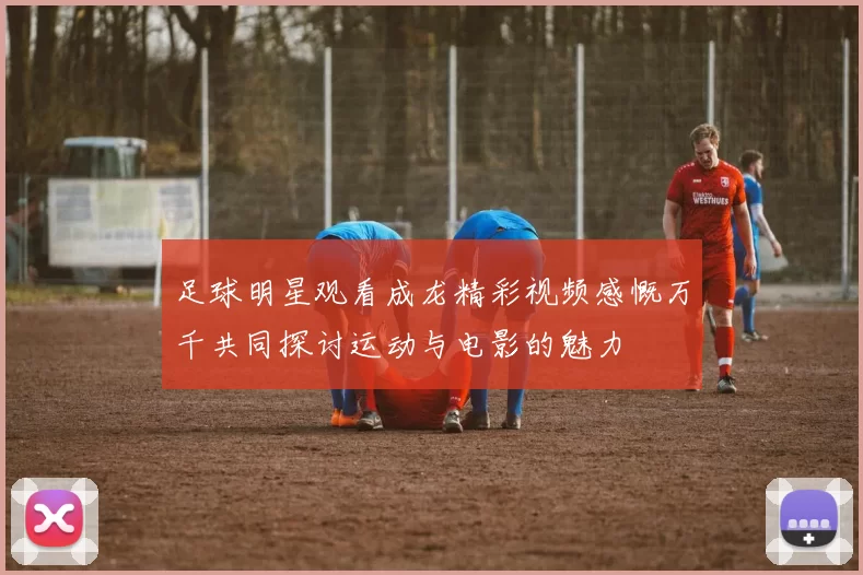 足球明星观看成龙精彩视频感慨万千共同探讨运动与电影的魅力