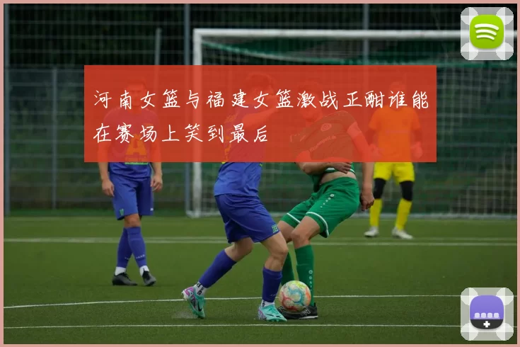 河南女篮与福建女篮激战正酣谁能在赛场上笑到最后