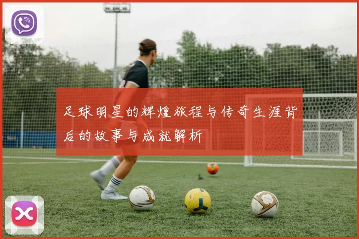 足球明星的辉煌旅程与传奇生涯背后的故事与成就解析