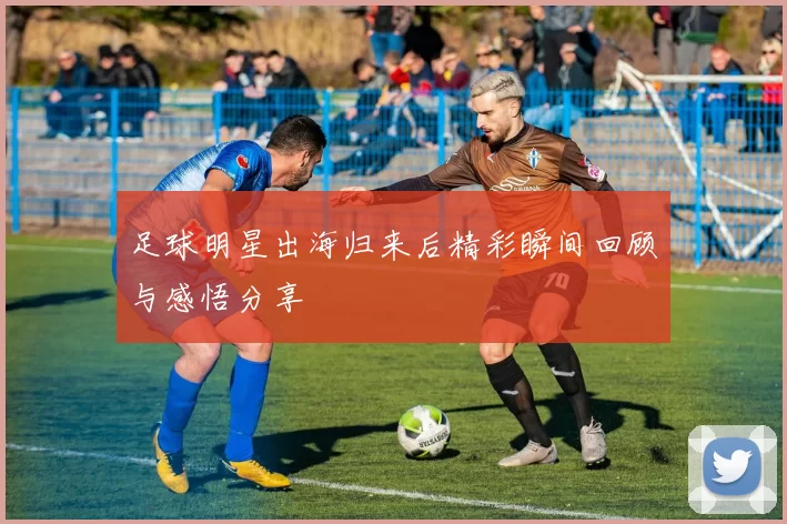 足球明星出海归来后精彩瞬间回顾与感悟分享