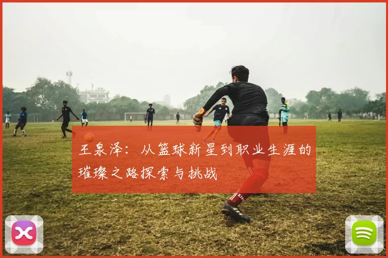 王泉泽：从篮球新星到职业生涯的璀璨之路探索与挑战